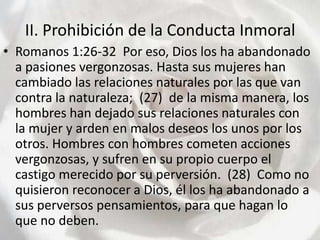 II. Prohibición de la Conducta Inmoral Romanos 1:26-32  Por eso, Dios los ha abandonado a pasiones vergonzosas. Hasta sus mujeres han cambiado las relaciones naturales por las que van contra la naturaleza;  (27)  de la misma manera, los hombres han dejado sus relaciones naturales con la mujer y arden en malos deseos los unos por los otros. Hombres con hombres cometen acciones vergonzosas, y sufren en su propio cuerpo el castigo merecido por su perversión.  (28)  Como no quisieron reconocer a Dios, él los ha abandonado a sus perversos pensamientos, para que hagan lo que no deben.  