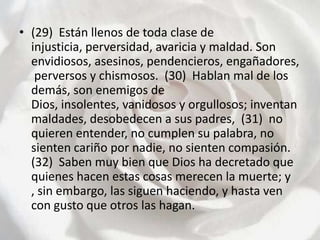 (29)  Están llenos de toda clase de injusticia, perversidad, avaricia y maldad. Son envidiosos, asesinos, pendencieros, engañadores, perversos y chismosos.  (30)  Hablan mal de los demás, son enemigos de Dios, insolentes, vanidosos y orgullosos; inventan maldades, desobedecen a sus padres,  (31)  no quieren entender, no cumplen su palabra, no sienten cariño por nadie, no sienten compasión.  (32)  Saben muy bien que Dios ha decretado que quienes hacen estas cosas merecen la muerte; y , sin embargo, las siguen haciendo, y hasta ven con gusto que otros las hagan.