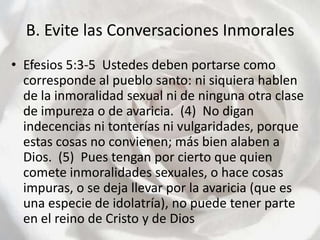 B. Evite las Conversaciones InmoralesEfesios 5:3-5  Ustedes deben portarse como corresponde al pueblo santo: ni siquiera hablen de la inmoralidad sexual ni de ninguna otra clase de impureza o de avaricia.  (4)  No digan indecencias ni tonterías ni vulgaridades, porque estas cosas no convienen; más bien alaben a Dios.  (5)  Pues tengan por cierto que quien comete inmoralidades sexuales, o hace cosas impuras, o se deja llevar por la avaricia (que es una especie de idolatría), no puede tener parte en el reino de Cristo y de Dios