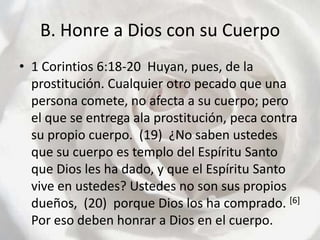 B. Honre a Dios con su Cuerpo1 Corintios 6:18-20  Huyan, pues, de la prostitución. Cualquier otro pecado que una persona comete, no afecta a su cuerpo; pero el que se entrega ala prostitución, peca contra su propio cuerpo.  (19)  ¿No saben ustedes que su cuerpo es templo del Espíritu Santo que Dios les ha dado, y que el Espíritu Santo vive en ustedes? Ustedes no son sus propios dueños,  (20)  porque Dios los ha comprado. [6]Por eso deben honrar a Dios en el cuerpo.