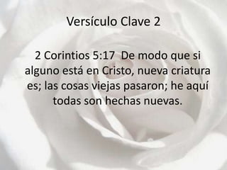 Versículo Clave 2	2 Corintios 5:17  De modo que si alguno está en Cristo, nueva criatura es; las cosas viejas pasaron; he aquí todas son hechas nuevas.