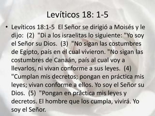 Levíticos 18: 1-5Levíticos 18:1-5  El Señor se dirigió a Moisés y le dijo:  (2)  "Di a los israelitas lo siguiente: "Yo soy el Señor su Dios.  (3)  "No sigan las costumbres de Egipto, país en el cual vivieron. "No sigan las costumbres de Canaán, país al cual voy a llevarlos, ni vivan conforme a sus leyes.  (4)  "Cumplan mis decretos; pongan en práctica mis leyes; vivan conforme a ellos. Yo soy el Señor su Dios.  (5)  "Pongan en práctica mis leyes y decretos. El hombre que los cumpla, vivirá. Yo soy el Señor.  