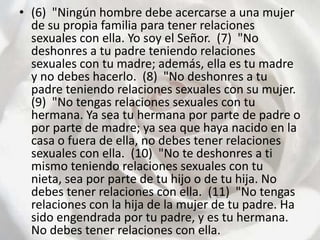 (6)  "Ningún hombre debe acercarse a una mujer de su propia familia para tener relaciones sexuales con ella. Yo soy el Señor.  (7)  "No deshonres a tu padre teniendo relaciones sexuales con tu madre; además, ella es tu madre y no debes hacerlo.  (8)  "No deshonres a tu padre teniendo relaciones sexuales con su mujer.  (9)  "No tengas relaciones sexuales con tu hermana. Ya sea tu hermana por parte de padre o por parte de madre; ya sea que haya nacido en la casa o fuera de ella, no debes tener relaciones sexuales con ella.  (10)  "No te deshonres a ti mismo teniendo relaciones sexuales con tu nieta, sea por parte de tu hijo o de tu hija. No debes tener relaciones con ella.  (11)  "No tengas relaciones con la hija de la mujer de tu padre. Ha sido engendrada por tu padre, y es tu hermana. No debes tener relaciones con ella.  