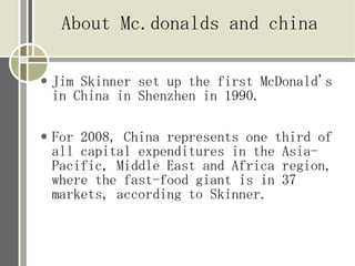 About Mc.donalds and china

   Jim Skinner set up the first McDonald's
    in China in Shenzhen in 1990.

   For 2008, China represents one third of
    all capital expenditures in the Asia-
    Pacific, Middle East and Africa region,
    where the fast-food giant is in 37
    markets, according to Skinner.
 