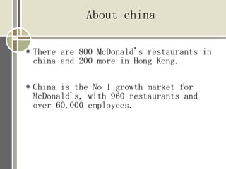 About china

   There are 800 McDonald's restaurants in
    china and 200 more in Hong Kong.

   China is the No 1 growth market for
    McDonald's, with 960 restaurants and
    over 60,000 employees.
 