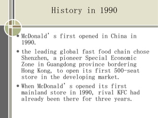History in 1990

   McDonalds first opened in China in
    1990.
   the leading global fast food chain chose
    Shenzhen, a pioneer Special Economic
    Zone in Guangdong province bordering
    Hong Kong, to open its first 500-seat
    store in the developing market.
   When McDonalds opened its first
    mainland store in 1990, rival KFC had
    already been there for three years.
 