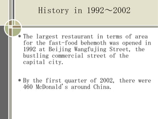 History in 1992?2002

   The largest restaurant in terms of area
    for the fast-food behemoth was opened in
    1992 at Beijing Wangfujing Street, the
    bustling commercial street of the
    capital city.

   By the first quarter of 2002, there were
    460 McDonald's around China.
 