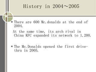 History in 2004?2005

    There are 600 Mc.donalds at the end of
     2004.
    At the same time, its arch rival in
     China KFC expanded its network to 1,200.

   The Mc.Donalds opened the first drive-
    thru in 2005.
 