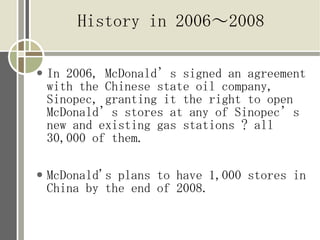 History in 2006?2008

   In 2006, McDonalds signed an agreement
    with the Chinese state oil company,
    Sinopec, granting it the right to open
    McDonalds stores at any of Sinopecs
    new and existing gas stations ? all
    30,000 of them.

   McDonald's plans to have 1,000 stores in
    China by the end of 2008.
 