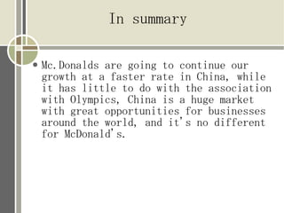 In summary

   Mc.Donalds are going to continue our
    growth at a faster rate in China, while
    it has little to do with the association
    with Olympics, China is a huge market
    with great opportunities for businesses
    around the world, and it's no different
    for McDonald's.
 