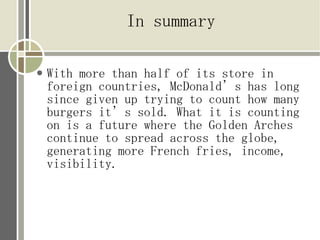 In summary

   With more than half of its store in
    foreign countries, McDonalds has long
    since given up trying to count how many
    burgers its sold. What it is counting
    on is a future where the Golden Arches
    continue to spread across the globe,
    generating more French fries, income,
    visibility.
 