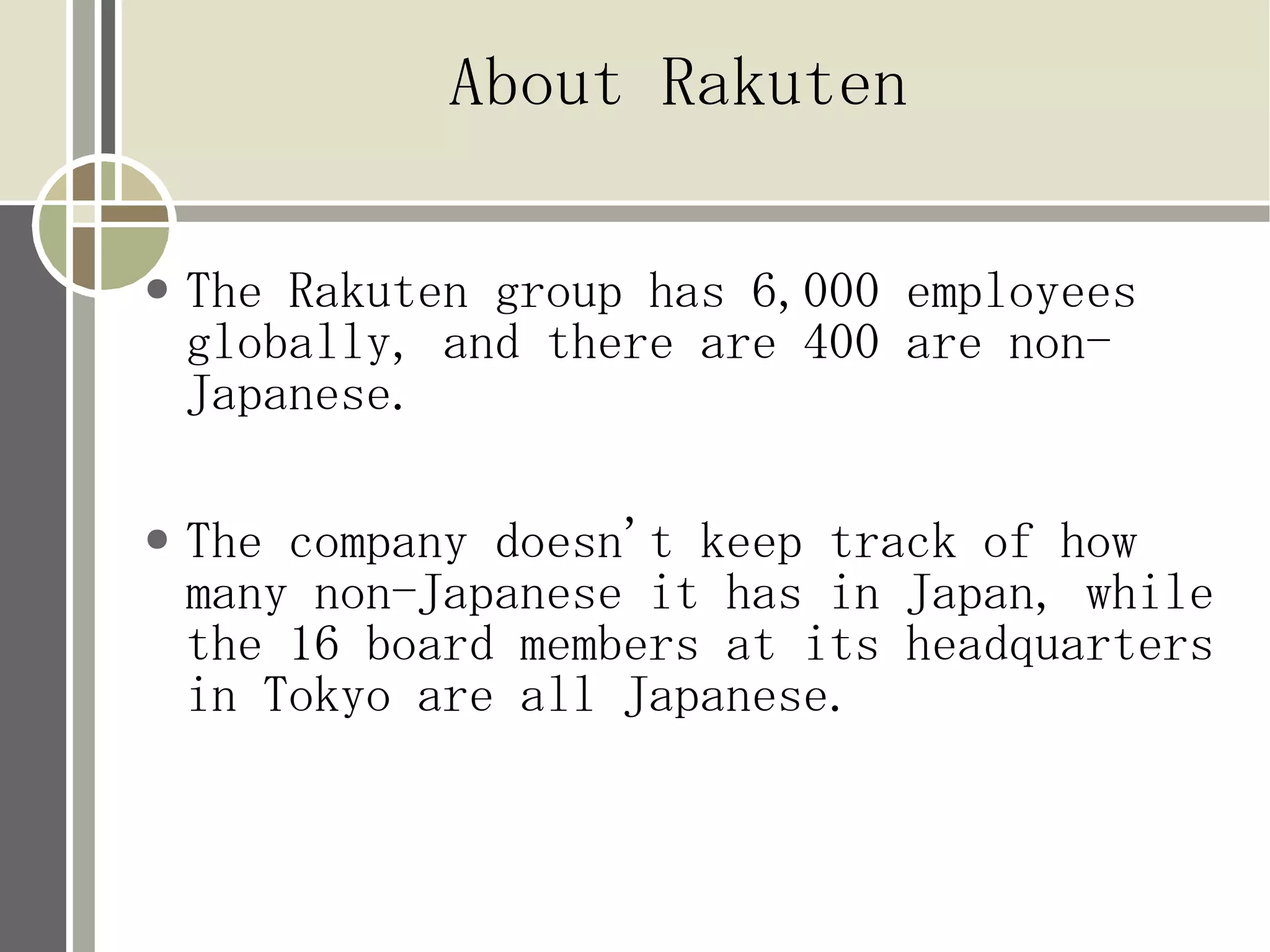 About Rakuten

●   The Rakuten group has 6,000 employees
    globally, and there are 400 are non-
    Japanese.

●   The company doesn't keep track of how
    many non-Japanese it has in Japan, while
    the 16 board members at its headquarters
    in Tokyo are all Japanese.
 