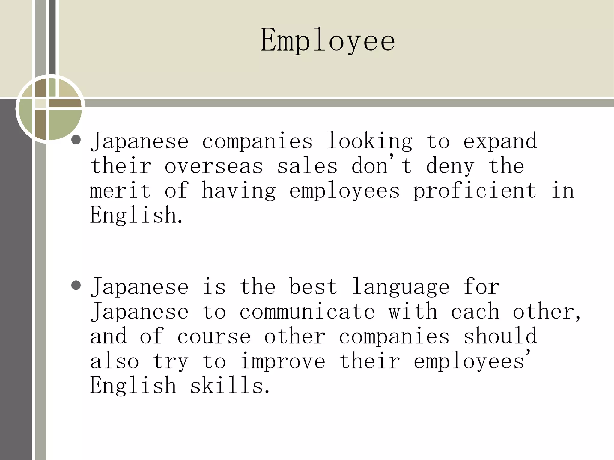 Employee

●   Japanese companies looking to expand
    their overseas sales don't deny the
    merit of having employees proficient in
    English.

●   Japanese is the best language for
    Japanese to communicate with each other,
    and of course other companies should
    also try to improve their employees'
    English skills.
 