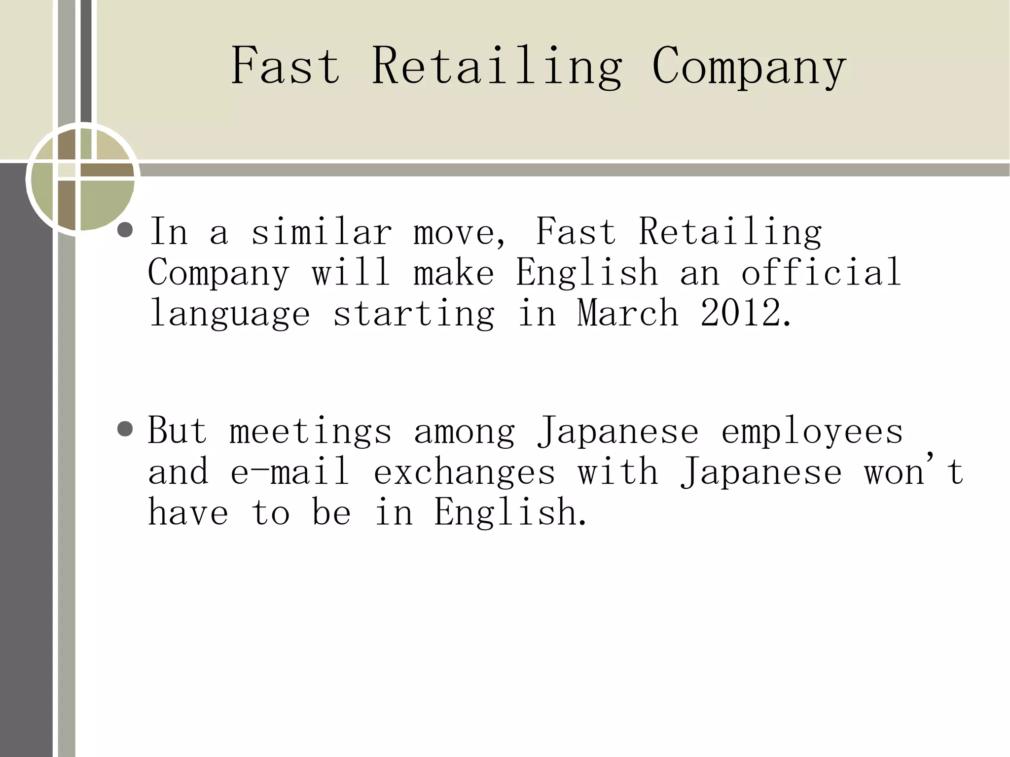 Fast Retailing Company

●   In a similar move, Fast Retailing
    Company will make English an official
    language starting in March 2012.

●   But meetings among Japanese employees
    and e-mail exchanges with Japanese won't
    have to be in English.
 