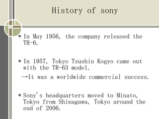 History of sony

●   In May 1956, the company released the
    TR-6.

●   In 1957, Tokyo Tsushin Kogyo came out
    with the TR-63 model.
    →It was a worldwide commercial success.

●   Sony's headquarters moved to Minato,
    Tokyo from Shinagawa, Tokyo around the
    end of 2006.
 