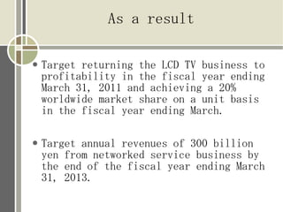 As a result

●   Target returning the LCD TV business to
    profitability in the fiscal year ending
    March 31, 2011 and achieving a 20%
    worldwide market share on a unit basis
    in the fiscal year ending March.

●   Target annual revenues of 300 billion
    yen from networked service business by
    the end of the fiscal year ending March
    31, 2013.
 