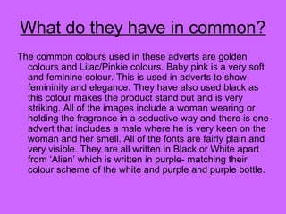 What do they have in common?
The common colours used in these adverts are golden
colours and Lilac/Pinkie colours. Baby pink is a very soft
and feminine colour. This is used in adverts to show
femininity and elegance. They have also used black as
this colour makes the product stand out and is very
striking. All of the images include a woman wearing or
holding the fragrance in a seductive way and there is one
advert that includes a male where he is very keen on the
woman and her smell. All of the fonts are fairly plain and
very visible. They are all written in Black or White apart
from ‘Alien’ which is written in purple- matching their
colour scheme of the white and purple and purple bottle.
 