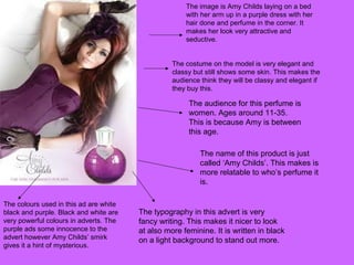 The colours used in this ad are white
black and purple. Black and white are
very powerful colours in adverts. The
purple ads some innocence to the
advert however Amy Childs’ smirk
gives it a hint of mysterious.
The typography in this advert is very
fancy writing. This makes it nicer to look
at also more feminine. It is written in black
on a light background to stand out more.
The name of this product is just
called ‘Amy Childs’. This makes is
more relatable to who’s perfume it
is.
The audience for this perfume is
women. Ages around 11-35.
This is because Amy is between
this age.
The costume on the model is very elegant and
classy but still shows some skin. This makes the
audience think they will be classy and elegant if
they buy this.
The image is Amy Childs laying on a bed
with her arm up in a purple dress with her
hair done and perfume in the corner. It
makes her look very attractive and
seductive.
 