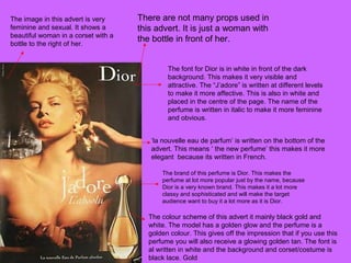 The image in this advert is very
feminine and sexual. It shows a
beautiful woman in a corset with a
bottle to the right of her.
There are not many props used in
this advert. It is just a woman with
the bottle in front of her.
The font for Dior is in white in front of the dark
background. This makes it very visible and
attractive. The “J’adore” is written at different levels
to make it more affective. This is also in white and
placed in the centre of the page. The name of the
perfume is written in italic to make it more feminine
and obvious.
‘la nouvelle eau de parfum’ is written on the bottom of the
advert. This means ‘ the new perfume’ this makes it more
elegant because its written in French.
The brand of this perfume is Dior. This makes the
perfume at lot more popular just by the name, because
Dior is a very known brand. This makes it a lot more
classy and sophisticated and will make the target
audience want to buy it a lot more as it is Dior.
The colour scheme of this advert it mainly black gold and
white. The model has a golden glow and the perfume is a
golden colour. This gives off the impression that if you use this
perfume you will also receive a glowing golden tan. The font is
al written in white and the background and corset/costume is
black lace. Gold
 
