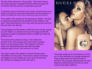 The title of this perfume is ‘Gucci guilty’. They have chosen
this name because it includes the brand name and gives off
an emotion that the perfume is expected to give off.
The behaviour shown in this advert is very sneaky. It shows that the man is
deeply in love with this woman and shows passion and strong attraction. It
shows his smelling her neck as this is where you spray your perfume.
The models in this advert are not wearing any clothes. The lady
is wearing a bracelet with the symbol for Gucci Guilty on her
wrist. This shows that he is so in love with her perfume and that
they are both very alluring.
The typography for this advert is white font and very big, spread
out and visible. It is placed at the top of the page so that the
audience are able to understand what it is called and what the
perfume is for.
The brand of this perfume is Gucci. This makes the
perfume at lot more popular just by the name, because
Gucci is a very known brand. This makes it a lot more
classy and sophisticated and will make the target
audience want to buy it a lot more as it is Gucci.
The colour used in this advert is a brozen tanned colour.
The bottle is a bronzy pink. This shows a sense of richness
and elegance in the models and if you have this perfume,
the richness and elegance will come with it.
The target audience for this perfume is 16-40
as it is very seductive for younger people but
older people would not wear this type of
perfume. Also younger people would not wear
expensive perfumes such as Gucci as they
would not be able to afford it.
 