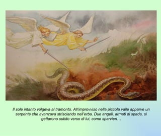 Il sole intanto volgeva al tramonto. All’improvviso nella piccola valle apparve un serpente che avanzava strisciando nell’erba. Due angeli, armati di spada, si gettarono subito verso di lui, come sparvieri… 