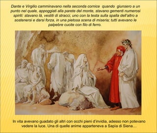 Dante e Virgilio camminavano nella seconda cornice  quando  giunsero a un punto nel quale, appoggiati alla parete del monte, stavano gementi numerosi spiriti: stavano là, vestiti di stracci, uno con la testa sulla spalla dell’altro a sostenersi e darsi forza, in una pietosa scena di miseria; tutti avevano le palpebre cucite con filo di ferro.  In vita avevano guadato gli altri con occhi pieni d’invidia, adesso non potevano vedere la luce. Una di quelle anime apparteneva a Sapìa di Siena… 