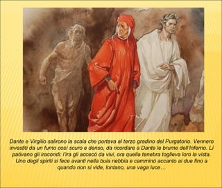 Dante e Virgilio salirono la scala che portava al terzo gradino del Purgatorio. Vennero investiti da un fumo così scuro e denso, da ricordare a Dante le brume dell’Inferno. Lì pativano gli iracondi: l’ira gli accecò da vivi, ora quella tenebra toglieva loro la vista. Uno degli spiriti si fece avanti nella buia nebbia e camminò accanto ai due fino a quando non si vide, lontano, una vaga luce… 