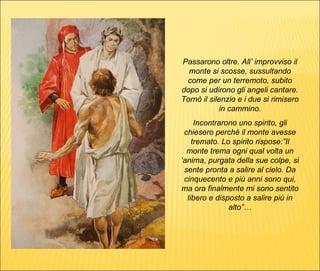 Passarono oltre. All’ improvviso il monte si scosse, sussultando come per un terremoto, subito dopo si udirono gli angeli cantare. Tornò il silenzio e i due si rimisero in cammino. Incontrarono uno spirito, gli chiesero perché il monte avesse tremato. Lo spirito rispose:”Il monte trema ogni qual volta un ‘anima, purgata della sue colpe, si sente pronta a salire al cielo. Da cinquecento e più anni sono qui, ma ora finalmente mi sono sentito libero e disposto a salire più in alto”… 