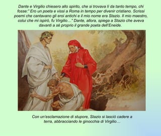 Dante e Virgilio chiesero allo spirito, che si trovava lì da tanto tempo, chi fosse:” Ero un poeta e vissi a Roma in tempo per divenir cristiano. Scrissi poemi che cantavano gli eroi antichi e il mio nome era Stazio. Il mio maestro, colui che mi ispirò, fu Virgilio…” Dante, allora, spiega a Stazio che aveva davanti a sé proprio il grande poeta dell’Eneide.  Con un’esclamazione di stupore, Stazio si lasciò cadere a terra, abbracciando le ginocchia di Virgilio… 