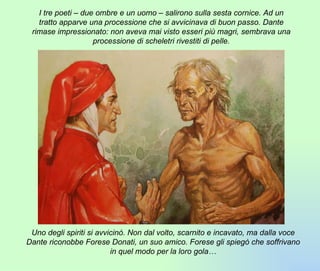 I tre poeti – due ombre e un uomo – salirono sulla sesta cornice. Ad un tratto apparve una processione che si avvicinava di buon passo. Dante rimase impressionato: non aveva mai visto esseri più magri, sembrava una processione di scheletri rivestiti di pelle. Uno degli spiriti si avvicinò. Non dal volto, scarnito e incavato, ma dalla voce Dante riconobbe Forese Donati, un suo amico. Forese gli spiegò che soffrivano in quel modo per la loro gola… 