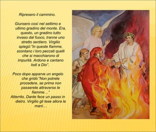 Ripresero il cammino.  Giunsero così nel settimo e ultimo gradino del monte. Era, questo, un gradino tutto invaso dal fuoco, tranne uno stretto sentiero. Virgilio spiegò:”In queste fiamme, scontano i loro peccati quelli che si macchiarono di impurità. Ardono e cantano lodi a Dio”.  Poco dopo apparve un angelo che gridò:”Non potrete procedere, se prima non passerete attraverso le fiamme…” Atterrito, Dante fece un passo in dietro. Virgilio gli tese allora le mani… 