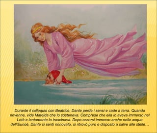 Durante il colloquio con Beatrice, Dante perde i sensi e cade a terra. Quando rinvenne, vide Matelda che lo sosteneva. Comprese che ella lo aveva immerso nel Letè e lentamente lo trascinava. Dopo essersi immerso anche nelle acque dell’Eunoè, Dante si sentì rinnovato, si ritrovò puro e disposto a salire alle stelle… 