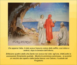 Era appena l’alba, il cielo aveva l’azzurro colore dello zaffiro, così dolce a vedersi, dopo la tenebra dell’Inferno.  Brillavano quattro stelle che Dante non aveva mai visto: egli era, infatti,sotto lo  sconosciuto firmamento australe.  Mentre le ammirava commosso,  si avvicinò un vecchio dai capelli e dalla barba bianca: era Catone, il custode del Purgatorio. 