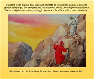 S’avviarono su per il sentiero, fermandosi di tanto in tanto a prender fiato.  Giunsero infine ai piedi del Purgatorio, formato da una grande cornice e da sette gradini sempre più alti, che giravano tutt’attorno al monte. Alcuni spiriti indicarono a Dante e Virgilio uno stretto passaggio, come una fenditura nella roccia del monte.  