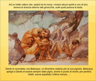 Dante lo riconobbe: era Belacqua, un fiorentino celebre per la sua pigrizia. Belacqua spiegò a Dante di essere sempre stato pigro, anche in punto di morte: per pentirsi, infatti, aveva aspettato l’ultimo minuto. . . Ad un tratto videro che, seduti tra le rocce, v’erano alcuni spiriti e uno di loro teneva le braccia attorno alle ginocchia, sulle quali posava la testa. 