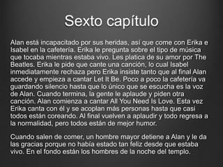 Sexto capítulo 
Alan está incapacitado por sus heridas, así que come con Erika e 
Isabel en la cafetería. Erika le pregunta sobre el tipo de música 
que tocaba mientras estaba vivo. Les platica de su amor por The 
Beatles. Erika le pide que cante una canción, lo cual Isabel 
inmediatamente rechaza pero Erika insiste tanto que al final Alan 
accede y empieza a cantar Let It Be. Poco a poco la cafetería va 
guardando silencio hasta que lo único que se escucha es la voz 
de Alan. Cuando termina, la gente le aplaude y piden otra 
canción. Alan comienza a cantar All You Need Is Love. Esta vez 
Erika canta con él y se acoplan más personas hasta que casi 
todos están coreando. Al final vuelven a aplaudir y todo regresa a 
la normalidad, pero todos están de mejor humor. 
Cuando salen de comer, un hombre mayor detiene a Alan y le da 
las gracias porque no había estado tan feliz desde que estaba 
vivo. En el fondo están los hombres de la noche del templo. 
 