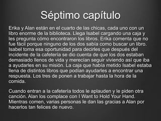 Séptimo capítulo 
Erika y Alan están en el cuarto de las chicas, cada uno con un 
libro enorme de la biblioteca. Llega Isabel cargando una caja y 
les pregunta cómo encontraron los libros. Erika comenta que no 
fue fácil porque ninguno de los dos sabía como buscar un libro. 
Isabel toma esa oportunidad para decirles que después del 
incidente de la cafetería se dio cuenta de que los dos estaban 
demasiado llenos de vida y merecían seguir viviendo así que iba 
a ayudarles en su misión. La caja que había metido Isabel estaba 
llena de distintos libros que podían ayudarles a encontrar una 
respuesta. Los tres de ponen a trabajar hasta la hora de la 
comida. 
Cuando entran a la cafetería todos le aplauden y le piden otra 
canción. Alan los complace con I Want to Hold Your Hand. 
Mientras comen, varias personas le dan las gracias a Alan por 
hacerlos tan felices de nuevo. 
 