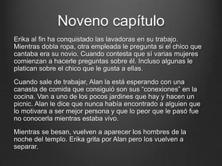 Noveno capítulo 
Erika al fin ha conquistado las lavadoras en su trabajo. 
Mientras dobla ropa, otra empleada le pregunta si el chico que 
cantaba era su novio. Cuando contesta que sí varias mujeres 
comienzan a hacerle preguntas sobre él. Incluso algunas le 
platican sobre el chico que le gusta a ellas. 
Cuando sale de trabajar, Alan la está esperando con una 
canasta de comida que consiguió son sus “conexiones” en la 
cocina. Van a uno de los pocos jardines que hay y hacen un 
picnic. Alan le dice que nunca había encontrado a alguien que 
lo motivara a ser mejor persona y que lo peor que le pasó fue 
no conocerla mientras estaba vivo. 
Mientras se besan, vuelven a aparecer los hombres de la 
noche del templo. Erika grita por Alan pero los vuelven a 
separar. 
 