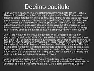Décimo capítulo 
Erika vuelve a despertar en una habitación completamente blanca. Isabel y 
Alan están a su lado, con las manos y los pies atados. San Pedro y sus 
matones están parados en frente de ella. San Pedro les dice todas las reglas 
que han roto en los pocos días que han estado ahí. En la pared detrás de él 
se proyectan dos imágenes, uno de un jardín con flores y fuentes, donde 
todas las personas usan ropa blanca y tienen alas. La otra imagen es una 
fiesta, se observan toda clase de pecados sucediendo pero se nota que algo 
no está bien. Erika se da cuenta de que no son proyecciones, sino puertas. 
San Pedro no puede dejar que se queden en el Purgatorio porque han 
alterado demasiado a la población. Les estaba mostrando las otras opciones 
que tenían. Sin embargo, era claro que ninguno de los tres estaba listo para la 
muerte así que ha decido regresarlos a la Tierra, bajo la amenaza de que los 
iba a estar vigilando. Erika y Alan aceptan pero Isabel no dice nada. Mientas 
los matones los obligan a pararse, Isabel está temblando. Erika le pide a San 
Pedro que la deje irse al Cielo. Lo considera hasta que Erika le recuerda que 
Isabel volverá a hacer lo mismo si la regresan. Al final acepta y antes de irse, 
Erika le pide que los cuide mientras sigan vivos. 
Erika le susurra una dirección a Alan antes de que todo se vuelva blanco. 
Cuando Erika abre los ojos, esta acostada en el sitio donde la arrojó el coche. 
El empleado de la tierra corre hacia ella. Erika agarra su comida y se va. 
 