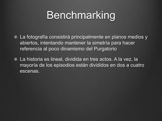 Benchmarking 
La fotografía consistirá principalmente en planos medios y 
abiertos, intentando mantener la simetría para hacer 
referencia al poco dinamismo del Purgatorio 
La historia es lineal, dividida en tres actos. A la vez, la 
mayoría de los episodios están divididos en dos a cuatro 
escenas. 
 