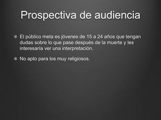 Prospectiva de audiencia 
El público meta es jóvenes de 15 a 24 años que tengan 
dudas sobre lo que pase después de la muerte y les 
interesaría ver una interpretación. 
No apto para los muy religiosos. 
 
