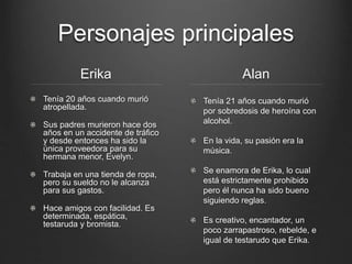 Personajes principales 
Erika 
Tenía 20 años cuando murió 
atropellada. 
Sus padres murieron hace dos 
años en un accidente de tráfico 
y desde entonces ha sido la 
única proveedora para su 
hermana menor, Evelyn. 
Trabaja en una tienda de ropa, 
pero su sueldo no le alcanza 
para sus gastos. 
Hace amigos con facilidad. Es 
determinada, espática, 
testaruda y bromista. 
Alan 
Tenía 21 años cuando murió 
por sobredosis de heroína con 
alcohol. 
En la vida, su pasión era la 
música. 
Se enamora de Erika, lo cual 
está estrictamente prohibido 
pero él nunca ha sido bueno 
siguiendo reglas. 
Es creativo, encantador, un 
poco zarrapastroso, rebelde, e 
igual de testarudo que Erika. 
 