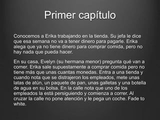 Primer capítulo 
Conocemos a Erika trabajando en la tienda. Su jefa le dice 
que esa semana no va a tener dinero para pagarle. Erika 
alega que ya no tiene dinero para comprar comida, pero no 
hay nada que pueda hacer. 
En su casa, Evelyn (su hermana menor) pregunta qué van a 
comer. Erika sale supuestamente a comprar comida pero no 
tiene más que unas cuantas monedas. Entra a una tienda y 
cuando nota que se distrajeron los empleados, mete unas 
latas de atún, un paquete de pan, unas galletas y una botella 
de agua en su bolsa. En la calle nota que uno de los 
empleados la está persiguiendo y comienza a correr. Al 
cruzar la calle no pone atención y le pega un coche. Fade to 
white. 
 