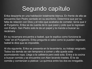 Segundo capítulo 
Erika despierta en una habitación totalmente blanca. En frente de ella se 
encuentra San Pedro sentado en su escritorio. Determina que por su 
falta de relación con Dios y el robo que acababa de cometer, tenía que ir 
al Purgatorio. Erika se da cuenta de lo que pasó y pide que la regresen 
con Evelyn. San Pedro solo le da un papel y la manda a buscar su 
recámara. 
En su recamara encuentra a Isabel, que le explica como funciona la 
“vida” en el Purgatorio. Erika pregunta si sabe como la pueden regresar, 
Isabel le dice que es imposible. 
Al día siguiente, Erika se presenta en la lavandería, su trabajo asignado. 
Todos los demás se van temprano a comer y ella queda sola 
acomodando ropa. Llega a la cafetería pero está sola. Entra a la cocina 
a buscar comida y se encuentra con Alan lavando trastes. Él le da 
comida y comienzan a platicar. La química entre los dos es innegable. 
 