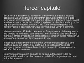 Tercer capítulo 
Erika visita a Isabel en su trabajo en la biblioteca. Le está platicando 
acerca de Evelyn cuando se encuentran con Alan sentado en el piso 
leyendo un libro. Isabel lo corre, pero él alcanza a saludar a Erika. Isabel 
le advierte que no se junte con él porque lleva mucho tiempo ahí y no ha 
logrado purificarse para entrar al Cielo. Cuando Isabel regresa a su 
trabajo vuelve a aparecer Alan, que la invita a que vayan a caminar. 
Mientras caminan, Erika le cuenta sobre Evelyn y como debe regresar a 
ella porque no hay nadie para cuidarla. Alan la alienta para encontrar la 
manera y ofrece ayudarle, en parte porque él también quiere regresar. La 
acompaña a su cuarto y la besa antes de irse. 
Isabel está furiosa cuando entra Erika. Le dice malagradecida y que 
muchos quisieran estar en su lugar. Erika le explica porque debe 
regresar e Isabel empieza a llorar, le dice que por lo menos alguien la 
extraña. Erika la consuela. 
San Pedro observa en la pantalla de su computadora un vídeo de 
seguridad de las dos muchachas en su habitación, seguido por el beso 
entre Erika y Alan. 
 