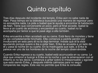 Quinto capítulo 
Tres días después del incidente del templo, Erika aún no sabe nada de 
Alan. Pasa tiempo en la biblioteca buscando una manera de regresar pero 
no encuentra nada. Le pide a Isabel que le ayude a encontrar la habitación 
de Alan. Tiene que convencerla un poco, pero al final accede. Isabel la 
lleva a un cuarto de archivos y encuentran su cuarto. Isabel no la 
acompaña por temor a que le pasé algo a ella también. 
Erika encuentra a Alan acostado en su cama. Está lleno de moretes y tiene 
un ojo completamente hinchado. Ella comienza a pedirle perdón por 
involucrarlo en esto pero él no la deja terminar. Insiste que él la está 
ayudando porque quiere e iba a estar bien. Erika se acuesta a un lado de 
él y pasa la noche en su cuarto. En la madrugada que sale, a Erika le 
parece ver uno de los hombres de la noche del templo observándola. 
Cuando Erika regresa a su cuarto, Isabel está acurrucada en su cama. Le 
dice que vinieron a buscar a Erika en la noche y que la amenazaron con el 
Infierno si no les decía. Comienza a gritar sobre lo irresponsable y egoísta 
que está siendo Erika, y después intenta calmarse para no seguir 
rompiendo las reglas. Esta vez no permite que Erika la consuele. 
 