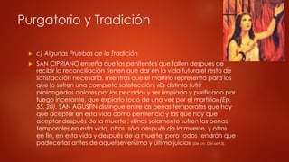 Purgatorio y Tradición 
 c) Algunas Pruebas de la Tradición 
 SAN CIPRIANO enseña que los penitentes que fallen después de 
recibir la reconciliación tienen que dar en la vida futura el resto de 
satisfacción necesaria, mientras que el martirio representa para los 
que lo sufren una completa satisfacción: «Es distinto sufrir 
prolongados dolores por los pecados y ser limpiado y purificado por 
fuego incesante, que expiarlo todo de una vez por el martirio» (Ep. 
55, 20). SAN AGUSTÍN distingue entre las penas temporales que hay 
que aceptar en esta vida como penitencia y las que hay que 
aceptar después de la muerte : «Unos solamente sufren las penas 
temporales en esta vida, otros, sólo después de la muerte, y otros, 
en fin, en esta vida y después de la muerte, pero todos tendrán que 
padecerlas antes de aquel severísimo y último juicio» (De civ. Dei xxi 13). 
 
