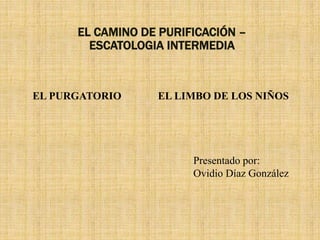 EL CAMINO DE PURIFICACIÓN –
ESCATOLOGIA INTERMEDIA
EL PURGATORIO EL LIMBO DE LOS NIÑOS
Presentado por:
Ovidio Díaz González
 