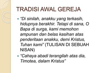 TRADISI AWAL GEREJA
 “Di sinilah, anakku yang terkasih,
hidupnya berakhir. Tetapi di sana, O
Bapa di surga, kami memohon
ampunan dan belas kasihan atas
penderitaan anakku, demi Kristus,
Tuhan kami” (TULISAN DI SEBUAH
NISAN)
 “Cahaya abadi terangilah atas dia,
Timotea, dalam Kristus”
 