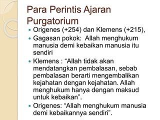 Para Perintis Ajaran
Purgatorium
 Origenes (+254) dan Klemens (+215),
 Gagasan pokok: Allah menghukum
manusia demi kebaikan manusia itu
sendiri
 Klemens : “Allah tidak akan
mendatangkan pembalasan, sebab
pembalasan berarti mengembalikan
kejahatan dengan kejahatan. Allah
menghukum hanya dengan maksud
untuk kebaikan”.
 Origenes: “Allah menghukum manusia
demi kebaikannya sendiri”.
 